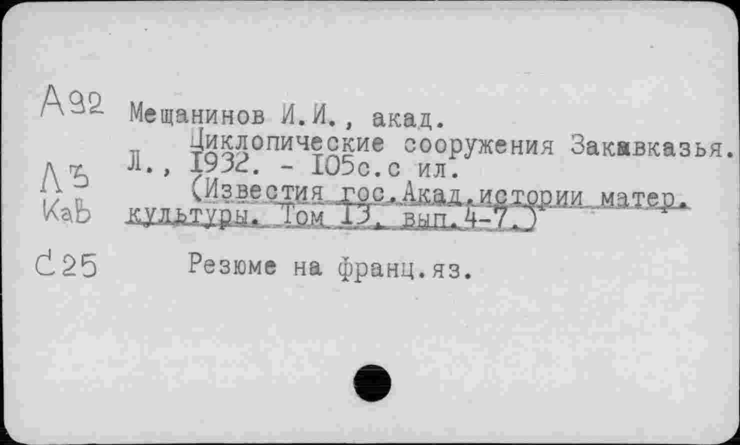 ﻿А32
Ль
Č25
Мещанинов И.И., акад.
в т^оэ0ПИЧтЯ^ие сооружения Закавказья. Л., 1933. - 1О5с.с ил.
Резюме на франц.яз.